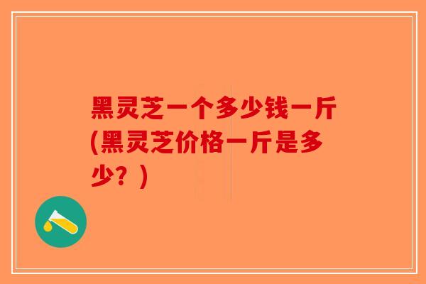 黑灵芝一个多少钱一斤(黑灵芝价格一斤是多少？)