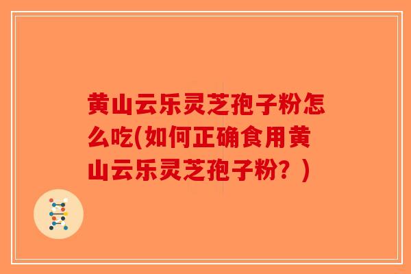 黄山云乐灵芝孢子粉怎么吃(如何正确食用黄山云乐灵芝孢子粉？)