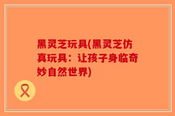 黑灵芝玩具(黑灵芝仿真玩具：让孩子身临奇妙自然世界)