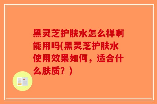 黑灵芝护肤水怎么样啊能用吗(黑灵芝护肤水使用效果如何，适合什么肤质？)