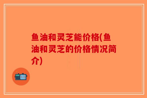 鱼油和灵芝能价格(鱼油和灵芝的价格情况简介)