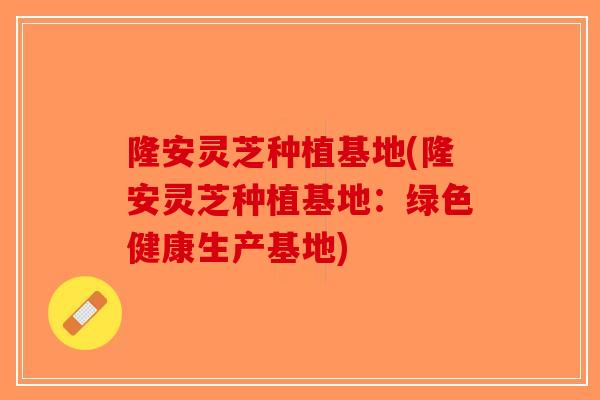 隆安灵芝种植基地(隆安灵芝种植基地：绿色健康生产基地)