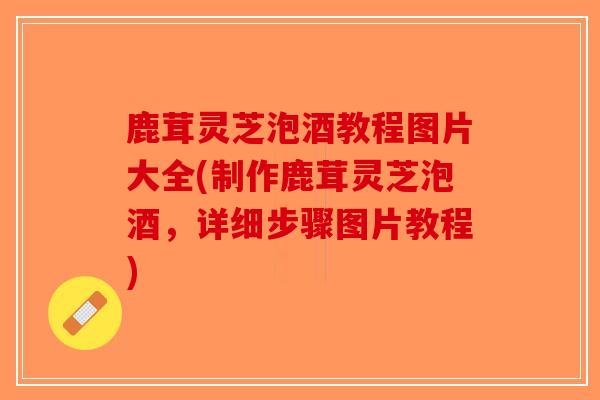 鹿茸灵芝泡酒教程图片大全(制作鹿茸灵芝泡酒，详细步骤图片教程)