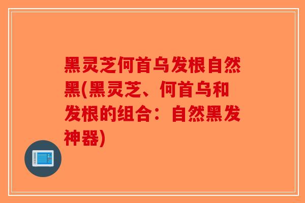 黑灵芝何首乌发根自然黑(黑灵芝、何首乌和发根的组合：自然黑发神器)