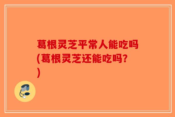 葛根灵芝平常人能吃吗(葛根灵芝还能吃吗？)