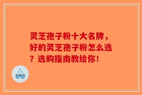 灵芝孢子粉十大名牌，好的灵芝孢子粉怎么选？选购指南教给你！