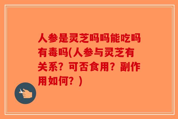 人参是灵芝吗吗能吃吗有毒吗(人参与灵芝有关系？可否食用？副作用如何？)