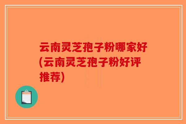 云南灵芝孢子粉哪家好(云南灵芝孢子粉好评推荐)