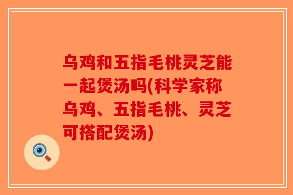 乌鸡和五指毛桃灵芝能一起煲汤吗(科学家称乌鸡、五指毛桃、灵芝可搭配煲汤)