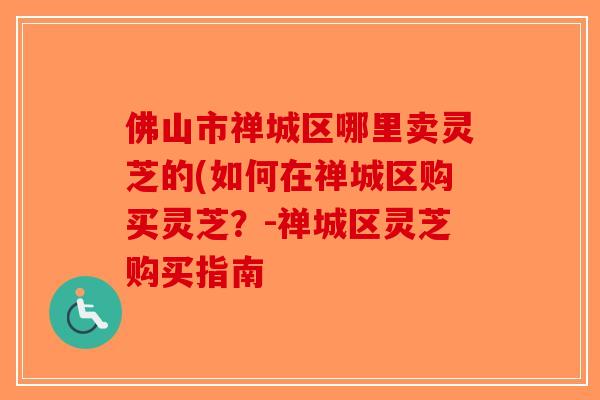 佛山市禅城区哪里卖灵芝的(如何在禅城区购买灵芝？-禅城区灵芝购买指南