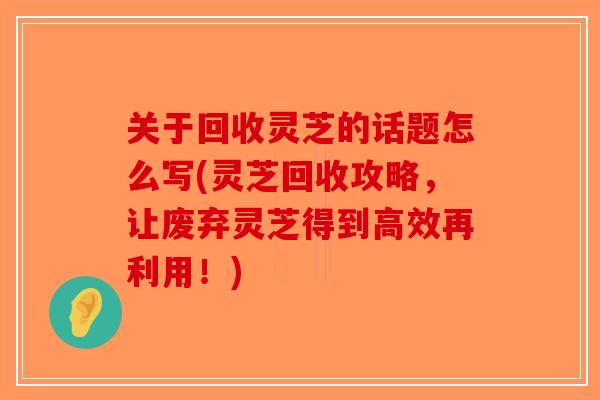 关于回收灵芝的话题怎么写(灵芝回收攻略,让废弃灵芝得到高效再利用!) 关于回收灵芝的话题怎么写(灵芝回收攻略,让废弃灵芝得到高效再利用!)