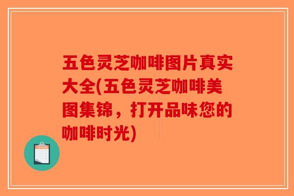 五色灵芝咖啡图片真实大全(五色灵芝咖啡美图集锦,打开品味您的咖啡时光) 五色灵芝咖啡图片真实大全(五色灵芝咖啡美图集锦,打开品味您的咖啡时光)