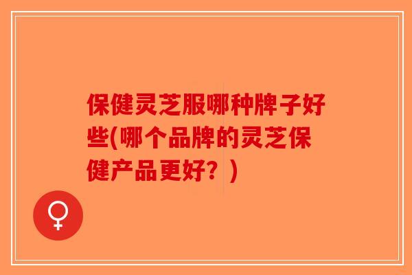 保健灵芝服哪种牌子好些(哪个品牌的灵芝保健产品更好?) 保健灵芝服哪种牌子好些(哪个品牌的灵芝保健产品更好?)