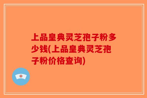 上品皇典灵芝孢子粉多少钱(上品皇典灵芝孢子粉价格查询)