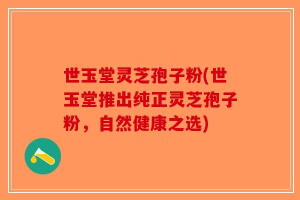 世玉堂灵芝孢子粉(世玉堂推出纯正灵芝孢子粉,自然健康之选) 世玉堂灵芝孢子粉(世玉堂推出纯正灵芝孢子粉,自然健康之选)