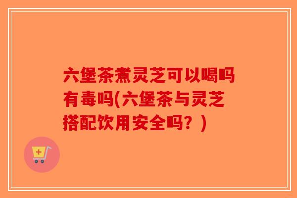 六堡茶煮灵芝可以喝吗有毒吗(六堡茶与灵芝搭配饮用安全吗?) 六堡茶煮灵芝可以喝吗有毒吗(六堡茶与灵芝搭配饮用安全吗?)