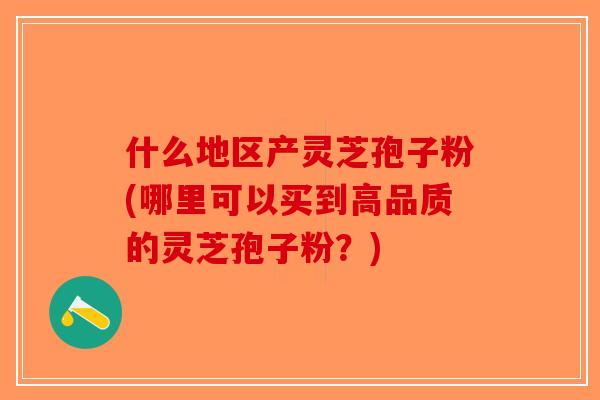 什么地区产灵芝孢子粉(哪里可以买到高品质的灵芝孢子粉?) 什么地区产灵芝孢子粉(哪里可以买到高品质的灵芝孢子粉?)