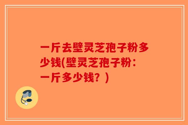 一斤去壁灵芝孢子粉多少钱(壁灵芝孢子粉：一斤多少钱？)