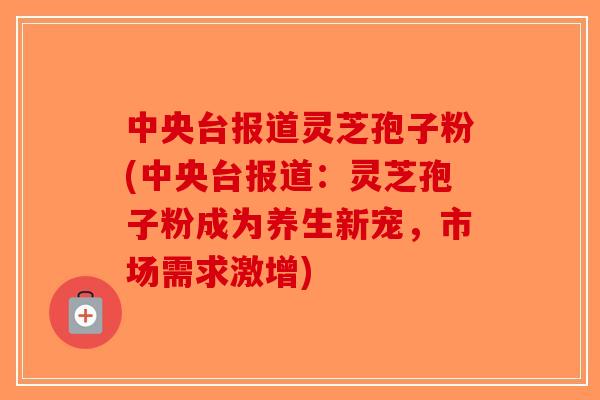 中央台报道灵芝孢子粉(中央台报道：灵芝孢子粉成为养生新宠，市场需求激增)