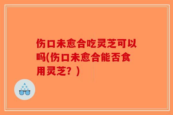 伤口未愈合吃灵芝可以吗(伤口未愈合能否食用灵芝？)