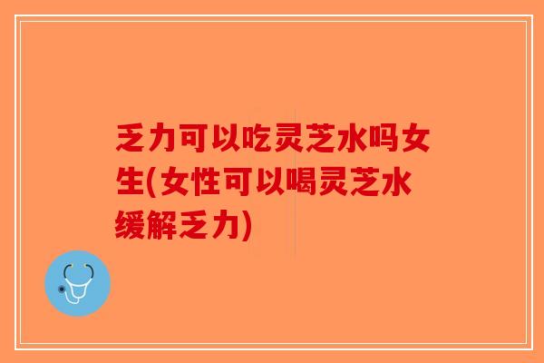 乏力可以吃灵芝水吗女生(女性可以喝灵芝水缓解乏力)
