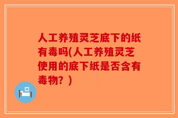 人工养殖灵芝底下的纸有毒吗(人工养殖灵芝使用的底下纸是否含有毒物？)