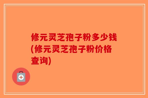 修元灵芝孢子粉多少钱(修元灵芝孢子粉价格查询) 修元灵芝孢子粉多少钱(修元灵芝孢子粉价格查询)