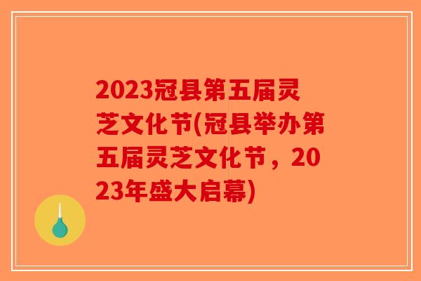 2023冠县第五届灵芝文化节(冠县举办第五届灵芝文化节，2023年盛大启幕)