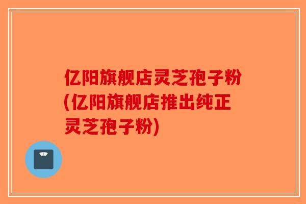亿阳旗舰店灵芝孢子粉(亿阳旗舰店推出纯正灵芝孢子粉) 亿阳旗舰店灵芝孢子粉(亿阳旗舰店推出纯正灵芝孢子粉)