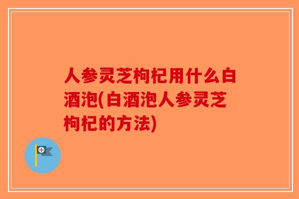人参灵芝枸杞用什么白酒泡(白酒泡人参灵芝枸杞的方法)