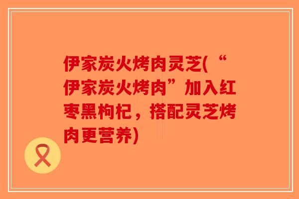 伊家炭火烤肉灵芝(“伊家炭火烤肉”加入红枣黑枸杞,搭配灵芝烤肉更营养) 伊家炭火烤肉灵芝(“伊家炭火烤肉”加入红枣黑枸杞,搭配灵芝烤肉更营养)