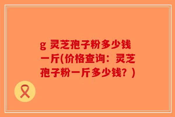 g 灵芝孢子粉多少钱一斤(价格查询:灵芝孢子粉一斤多少钱?) g 灵芝孢子粉多少钱一斤(价格查询:灵芝孢子粉一斤多少钱?)