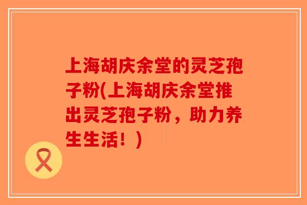 上海胡庆余堂的灵芝孢子粉(上海胡庆余堂推出灵芝孢子粉,助力养生生活!) 上海胡庆余堂的灵芝孢子粉(上海胡庆余堂推出灵芝孢子粉,助力养生生活!)