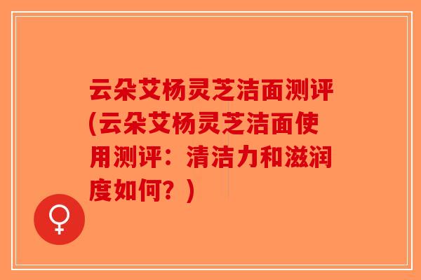 云朵艾杨灵芝洁面测评(云朵艾杨灵芝洁面使用测评:清洁力和滋润度如何?) 云朵艾杨灵芝洁面测评(云朵艾杨灵芝洁面使用测评:清洁力和滋润度如何?)
