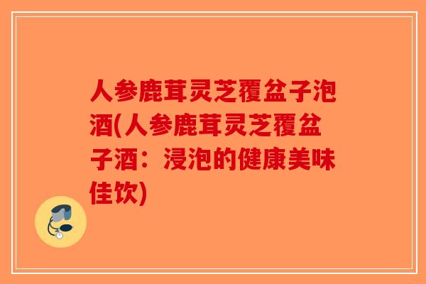 人参鹿茸灵芝覆盆子泡酒(人参鹿茸灵芝覆盆子酒：浸泡的健康美味佳饮)