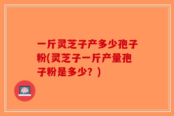一斤灵芝子产多少孢子粉(灵芝子一斤产量孢子粉是多少?) 一斤灵芝子产多少孢子粉(灵芝子一斤产量孢子粉是多少?)