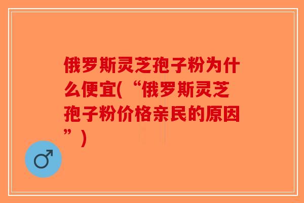 俄罗斯灵芝孢子粉为什么便宜(“俄罗斯灵芝孢子粉价格亲民的原因”)