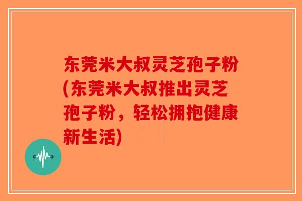 东莞米大叔灵芝孢子粉(东莞米大叔推出灵芝孢子粉,轻松拥抱健康新生活) 东莞米大叔灵芝孢子粉(东莞米大叔推出灵芝孢子粉,轻松拥抱健康新生活)