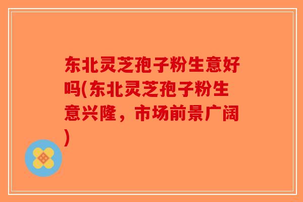 东北灵芝孢子粉生意好吗(东北灵芝孢子粉生意兴隆，市场前景广阔)