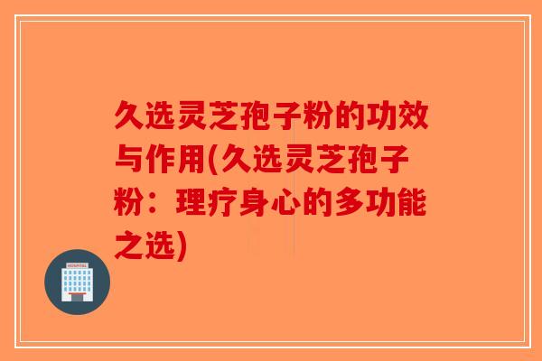久选灵芝孢子粉的功效与作用(久选灵芝孢子粉:理疗身心的多功能之选) 久选灵芝孢子粉的功效与作用(久选灵芝孢子粉:理疗身心的多功能之选)