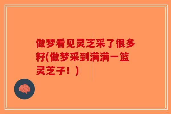 做梦看见灵芝采了很多籽(做梦采到满满一篮灵芝子!) 做梦看见灵芝采了很多籽(做梦采到满满一篮灵芝子!)