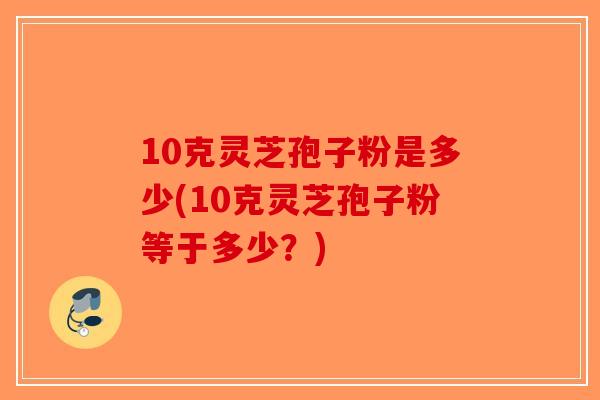 10克灵芝孢子粉是多少(10克灵芝孢子粉等于多少?) 10克灵芝孢子粉是多少(10克灵芝孢子粉等于多少?)