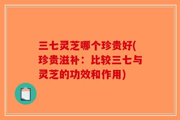 三七灵芝哪个珍贵好(珍贵滋补:比较三七与灵芝的功效和作用) 三七灵芝哪个珍贵好(珍贵滋补:比较三七与灵芝的功效和作用)