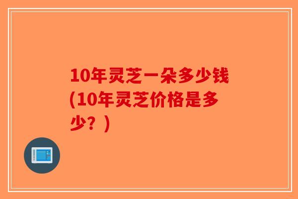 10年灵芝一朵多少钱(10年灵芝价格是多少？)