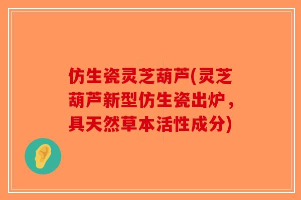 仿生瓷灵芝葫芦(灵芝葫芦新型仿生瓷出炉，具天然草本活性成分)