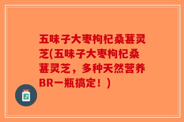 五味子大枣枸杞桑葚灵芝(五味子大枣枸杞桑葚灵芝,多种天然营养BR一瓶搞定!) 五味子大枣枸杞桑葚灵芝(五味子大枣枸杞桑葚灵芝,多种天然营养BR一瓶搞定!)