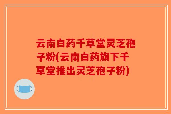 云南白药千草堂灵芝孢子粉(云南白药旗下千草堂推出灵芝孢子粉)