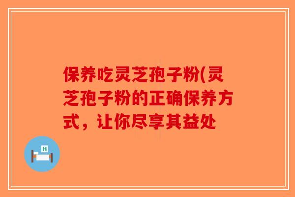 保养吃灵芝孢子粉(灵芝孢子粉的正确保养方式，让你尽享其益处
