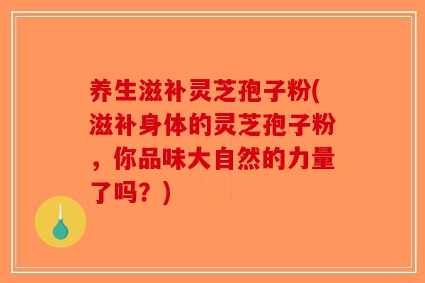 养生滋补灵芝孢子粉(滋补身体的灵芝孢子粉，你品味大自然的力量了吗？)