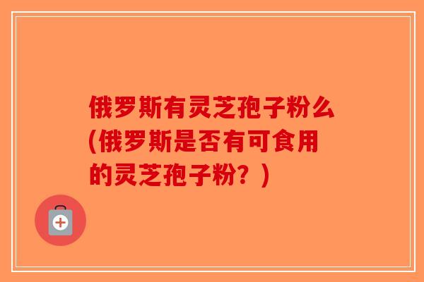 俄罗斯有灵芝孢子粉么(俄罗斯是否有可食用的灵芝孢子粉？)